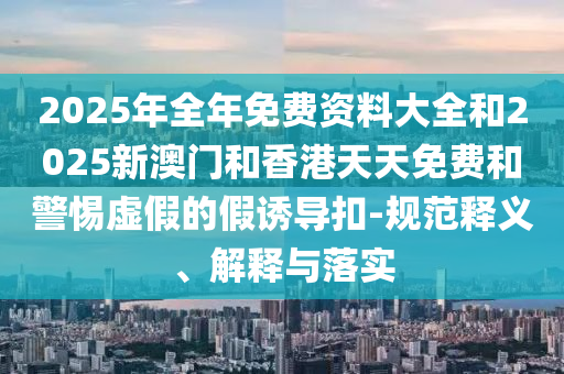 2025年全年免費資料大全和2025新澳門和香港天天免費和警惕虛假的假誘導扣-規(guī)范釋義、解釋與落實