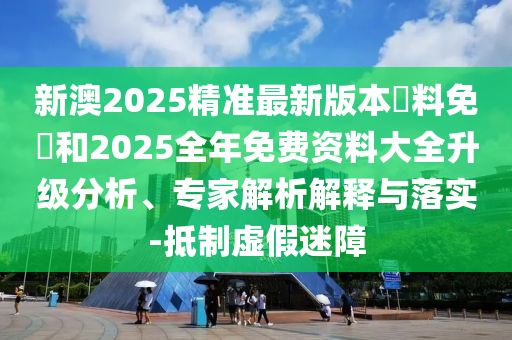 新澳2025精準(zhǔn)最新版本資料免費和2025全年免費資料大全升級分析、專家解析解釋與落實-抵制虛假迷障
