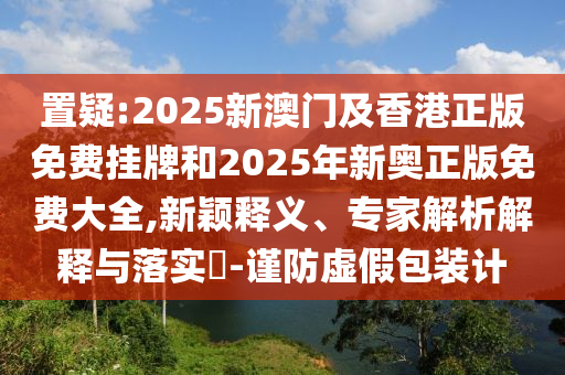 置疑:2025新澳門及香港正版免費掛牌和2025年新奧正版免費大全,新穎釋義、專家解析解釋與落實?-謹(jǐn)防虛假包裝計